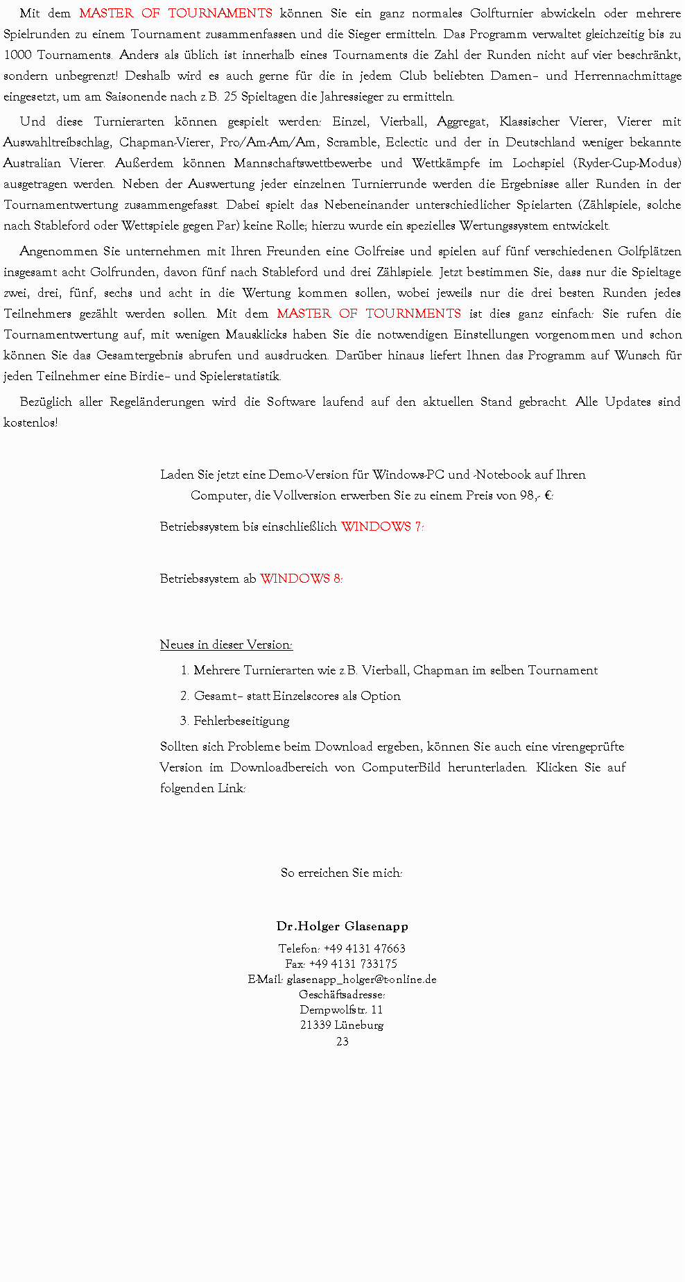 Textfeld: Mit dem MASTER OF TOURNAMENTS knnen Sie ein ganz normales Golfturnier abwickeln oder mehrere Spielrunden zu einem Tournament zusammenfassen und die Sieger ermitteln. Das Programm verwaltet gleichzeitig bis zu 1000 Tournaments. Anders als blich ist innerhalb eines Tournaments die Zahl der Runden nicht auf vier beschrnkt, sondern unbegrenzt! Deshalb wird es auch gerne fr die in jedem Club beliebten Damen und Herrennachmittage eingesetzt, um am Saisonende nach z.B. 25 Spieltagen die Jahressieger zu ermitteln.Und diese Turnierarten knnen gespielt werden: Einzel, Vierball, Aggregat, Klassischer Vierer, Vierer mit Auswahltreibschlag, Chapman-Vierer, Pro/Am-Am/Am, Scramble, Eclectic und der in Deutschland weniger bekannte Australian Vierer. Auerdem knnen Mannschaftswettbewerbe und Wettkmpfe im Lochspiel (Ryder-Cup-Modus) ausgetragen werden. Neben der Auswertung jeder einzelnen Turnierrunde werden die Ergebnisse aller Runden in der Tournamentwertung zusammengefasst. Dabei spielt das Nebeneinander unterschiedlicher Spielarten (Zhlspiele, solche nach Stableford oder Wettspiele gegen Par) keine Rolle; hierzu wurde ein spezielles Wertungssystem entwickelt.Angenommen Sie unternehmen mit Ihren Freunden eine Golfreise und spielen auf fnf verschiedenen Golfpltzen insgesamt acht Golfrunden, davon fnf nach Stableford und drei Zhlspiele. Jetzt bestimmen Sie, dass nur die Spieltage zwei, drei, fnf, sechs und acht in die Wertung kommen sollen, wobei jeweils nur die drei besten Runden jedes Teilnehmers gezhlt werden sollen. Mit dem MASTER OF TOURNMENTS ist dies ganz einfach: Sie rufen die Tournamentwertung auf, mit wenigen Mausklicks haben Sie die notwendigen Einstellungen vorgenommen und schon knnen Sie das Gesamtergebnis abrufen und ausdrucken. Darber hinaus liefert Ihnen das Programm auf Wunsch fr jeden Teilnehmer eine Birdie und Spielerstatistik.Bezglich aller Regelnderungen wird die Software laufend auf den aktuellen Stand gebracht. Alle Updates sind kostenlos!Laden Sie jetzt eine Demo-Version fr Windows-PC und -Notebook auf Ihren Computer, die Vollversion erwerben Sie zu einem Preis von 98,- :Betriebssystem bis einschlielich WINDOWS 7:Betriebssystem ab WINDOWS 8:Neues in dieser Version: 1. Mehrere Turnierarten wie z.B. Vierball, Chapman im selben Tournament2. Gesamt statt Einzelscores als Option 3. FehlerbeseitigungSollten sich Probleme beim Download ergeben, knnen Sie auch eine virengeprfte Version im Downloadbereich von ComputerBild herunterladen. Klicken Sie auf folgenden Link:So erreichen Sie mich:Dr.Holger GlasenappTelefon: +49 4131 47663
Fax: +49 4131 733175E-Mail: glasenapp_holger@t-online.deGeschftsadresse:
Dempwolfstr. 11
21339 Lneburg23