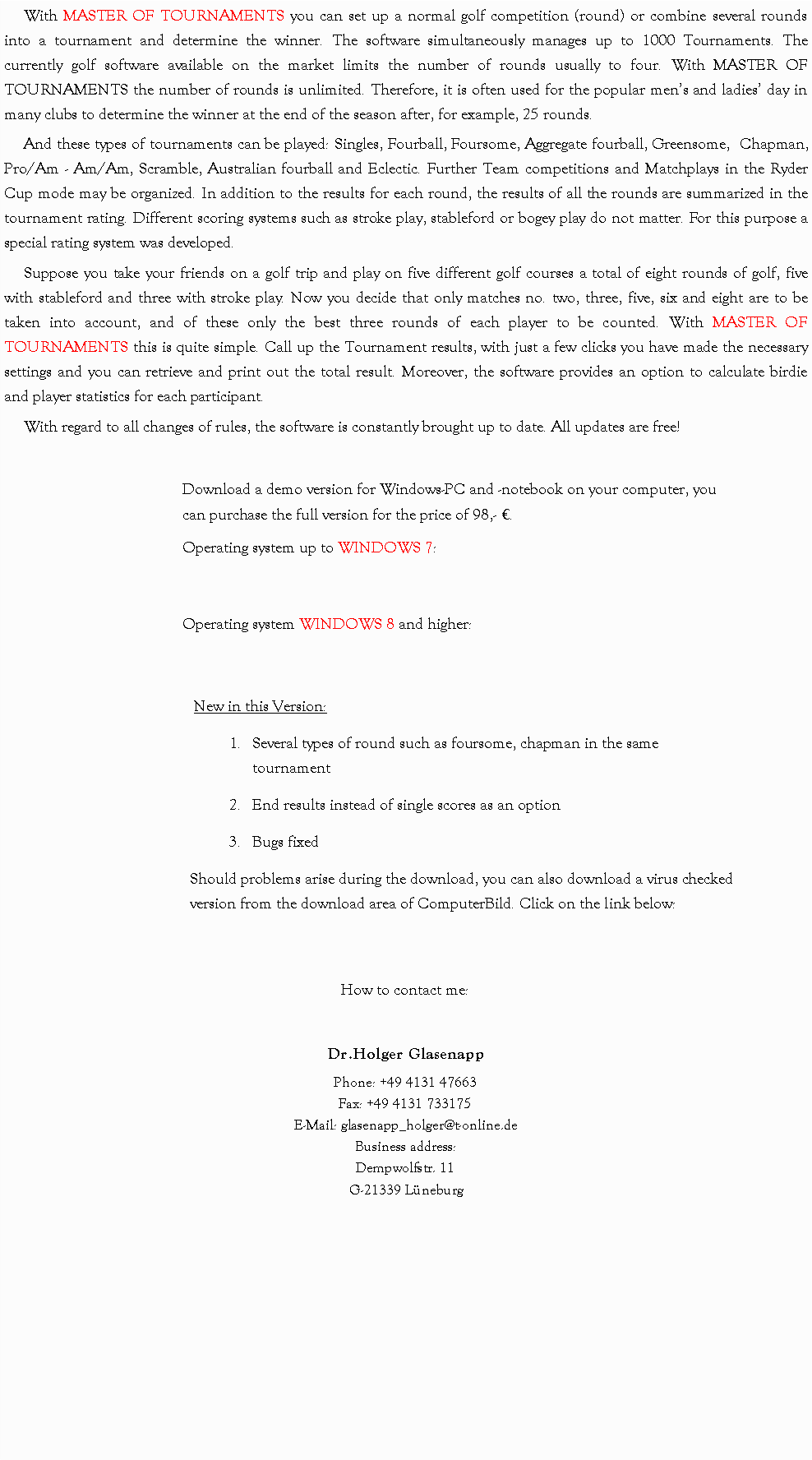 Textfeld: With MASTER OF TOURNAMENTS you can set up a normal golf competition (round) or combine several rounds into a tournament and determine the winner. The software simultaneously manages up to 1000 Tournaments. The currently golf software available on the market limits the number of rounds usually to four. With MASTER OF TOURNAMENTS the number of rounds is unlimited. Therefore, it is often used for the popular mens and ladies day in many clubs to determine the winner at the end of the season after, for example, 25 rounds.And these types of tournaments can be played: Singles, Fourball, Foursome, Aggregate fourball, Greensome,  Chapman, Pro/Am - Am/Am, Scramble, Australian fourball and Eclectic. Further Team competitions and Matchplays in the Ryder Cup mode may be organized. In addition to the results for each round, the results of all the rounds are summarized in the tournament rating. Different scoring systems such as stroke play, stableford or bogey play do not matter. For this purpose a special rating system was developed.Suppose you take your friends on a golf trip and play on five different golf courses a total of eight rounds of golf, five with stableford and three with stroke play. Now you decide that only matches no. two, three, five, six and eight are to be taken into account, and of these only the best three rounds of each player to be counted. With MASTER OF TOURNAMENTS this is quite simple. Call up the Tournament results, with just a few clicks you have made the necessary settings and you can retrieve and print out the total result. Moreover, the software provides an option to calculate birdie and player statistics for each participant.With regard to all changes of rules, the software is constantly brought up to date. All updates are free!Download a demo version for Windows-PC and -notebook on your computer, you can purchase the full version for the price of 98,- .Operating system up to WINDOWS 7:Operating system WINDOWS 8 and higher:New in this Version: Several types of round such as foursome, chapman in the same tournamentEnd results instead of single scores as an option Bugs fixedShould problems arise during the download, you can also download a virus checked version from the download area of ComputerBild. Click on the link below:How to contact me:Dr.Holger GlasenappPhone: +49 4131 47663
Fax: +49 4131 733175
E-Mail: glasenapp_holger@t-online.deBusiness address:
Dempwolfstr. 11
G-21339 Lneburg